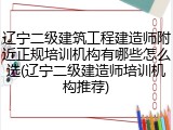 辽宁二级建筑工程建造师附近正规培训机构有哪些怎么选(辽宁二级建造师培训机构推荐)