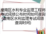 潼南区水利专业监理工程师考试成绩公布时间如何查询(潼南区水利监理考试成绩查询时间)