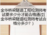 金华桥梁隧道工程检测师考试要多少分才能合格通过(金华桥梁隧道检测师考试合格分多少？)