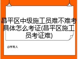 昌平区中级施工员难不难考具体怎么考证(昌平区施工员考证难)