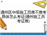 通州区中级施工员难不难考具体怎么考证(通州施工员考证难)