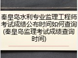 秦皇岛水利专业监理工程师考试成绩公布时间如何查询(秦皇岛监理考试成绩查询时间)