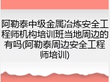阿勒泰中级金属冶炼安全工程师机构培训班当地周边的有吗(阿勒泰周边安全工程师培训)