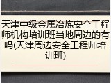 天津中级金属冶炼安全工程师机构培训班当地周边的有吗(天津周边安全工程师培训班)