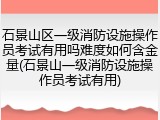 石景山区一级消防设施操作员考试有用吗难度如何含金量(石景山一级消防设施操作员考试有用)