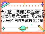 大兴区一级消防设施操作员考试有用吗难度如何含金量(大兴区消防考试有含金量)