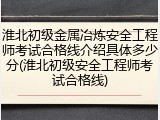 淮北初级金属冶炼安全工程师考试合格线介绍具体多少分(淮北初级安全工程师考试合格线)