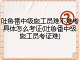 吐鲁番中级施工员难不难考具体怎么考证(吐鲁番中级施工员考证难)