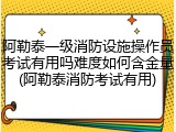 阿勒泰一级消防设施操作员考试有用吗难度如何含金量(阿勒泰消防考试有用)