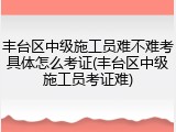 丰台区中级施工员难不难考具体怎么考证(丰台区中级施工员考证难)