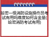哈密一级消防设施操作员考试有用吗难度如何含金量(哈密消防考试有用)