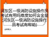 河东区一级消防设施操作员考试有用吗难度如何含金量(河东区一级消防设施操作员考试有帮助)