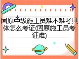 固原中级施工员难不难考具体怎么考证(固原施工员考证难)