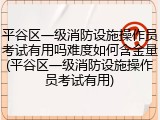 平谷区一级消防设施操作员考试有用吗难度如何含金量(平谷区一级消防设施操作员考试有用)
