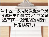 昌平区一级消防设施操作员考试有用吗难度如何含金量(昌平区一级消防设施操作员考试有用)