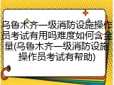乌鲁木齐一级消防设施操作员考试有用吗难度如何含金量(乌鲁木齐一级消防设施操作员考试有帮助)