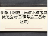 伊犁中级施工员难不难考具体怎么考证(伊犁施工员考证难)