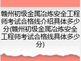 赣州初级金属冶炼安全工程师考试合格线介绍具体多少分(赣州初级金属冶炼安全工程师考试合格线具体多少分)