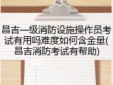 昌吉一级消防设施操作员考试有用吗难度如何含金量(昌吉消防考试有帮助)