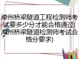 漳州桥梁隧道工程检测师考试要多少分才能合格通过(漳州桥梁隧道检测师考试合格分要求)