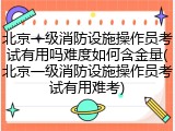 北京一级消防设施操作员考试有用吗难度如何含金量(北京一级消防设施操作员考试有用难考)