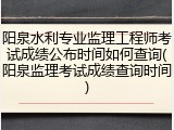 阳泉水利专业监理工程师考试成绩公布时间如何查询(阳泉监理考试成绩查询时间)