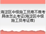 海淀区中级施工员难不难考具体怎么考证(海淀区中级施工员考证难)