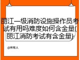 丽江一级消防设施操作员考试有用吗难度如何含金量(丽江消防考试有含金量)