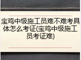 宝鸡中级施工员难不难考具体怎么考证(宝鸡中级施工员考证难)