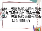 榆林一级消防设施操作员考试有用吗难度如何含金量(榆林一级消防设施操作员考试有用难考)