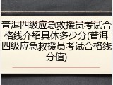 普洱四级应急救援员考试合格线介绍具体多少分(普洱四级应急救援员考试合格线分值)
