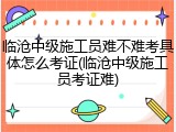 临沧中级施工员难不难考具体怎么考证(临沧中级施工员考证难)