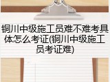 铜川中级施工员难不难考具体怎么考证(铜川中级施工员考证难)