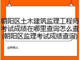 朝阳区土木建筑监理工程师考试成绩在哪里查询怎么查(朝阳区监理考试成绩查询)