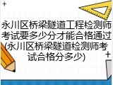 永川区桥梁隧道工程检测师考试要多少分才能合格通过(永川区桥梁隧道检测师考试合格分多少)