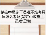 楚雄中级施工员难不难考具体怎么考证(楚雄中级施工员考证难)