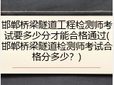 邯郸桥梁隧道工程检测师考试要多少分才能合格通过(邯郸桥梁隧道检测师考试合格分多少？)