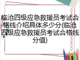 临沧四级应急救援员考试合格线介绍具体多少分(临沧四级应急救援员考试合格线分值)