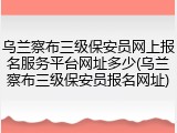 乌兰察布三级保安员网上报名服务平台网址多少(乌兰察布三级保安员报名网址)