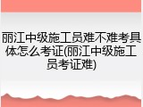 丽江中级施工员难不难考具体怎么考证(丽江中级施工员考证难)