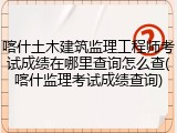 喀什土木建筑监理工程师考试成绩在哪里查询怎么查(喀什监理考试成绩查询)