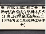 唐山初级金属冶炼安全工程师考试合格线介绍具体多少分(唐山初级金属冶炼安全工程师考试合格线具体多少分)