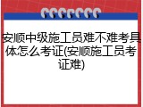 安顺中级施工员难不难考具体怎么考证(安顺施工员考证难)