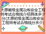 太原初级金属冶炼安全工程师考试合格线介绍具体多少分(太原初级金属冶炼安全工程师考试合格线分多少)