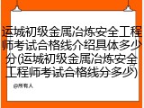 运城初级金属冶炼安全工程师考试合格线介绍具体多少分(运城初级金属冶炼安全工程师考试合格线分多少)