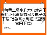 吐鲁番二级水利水电建造工程师证书查询官网及电子版下载(吐鲁番水利证书查询官网下载)