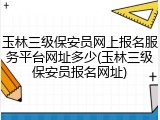 玉林三级保安员网上报名服务平台网址多少(玉林三级保安员报名网址)
