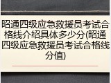 昭通四级应急救援员考试合格线介绍具体多少分(昭通四级应急救援员考试合格线分值)