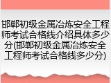 邯郸初级金属冶炼安全工程师考试合格线介绍具体多少分(邯郸初级金属冶炼安全工程师考试合格线多少分)