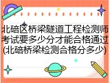北碚区桥梁隧道工程检测师考试要多少分才能合格通过(北碚桥梁检测合格分多少)